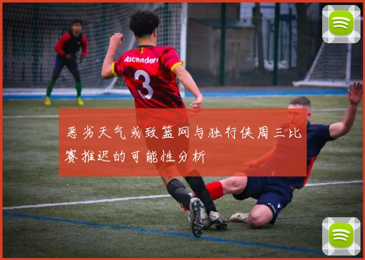 恶劣天气或致篮网与独行侠周三比赛推迟的可能性分析