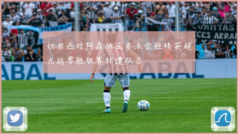 切尔西对阿森纳五年未尝胜绩英超九战零胜联赛杯遭双杀