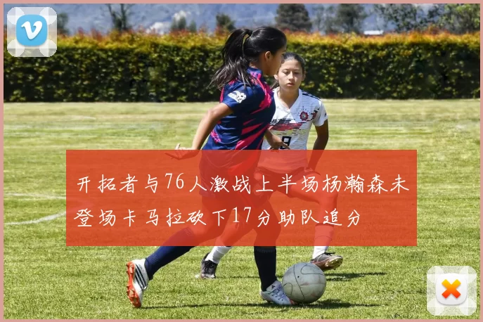 开拓者与76人激战上半场杨瀚森未登场卡马拉砍下17分助队追分