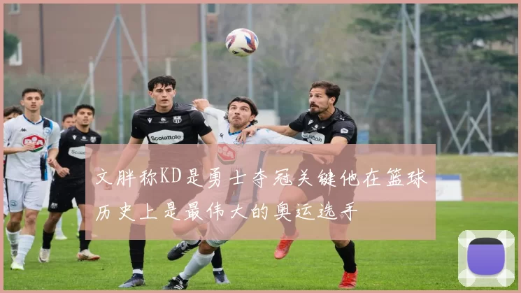文胖称KD是勇士夺冠关键他在篮球历史上是最伟大的奥运选手