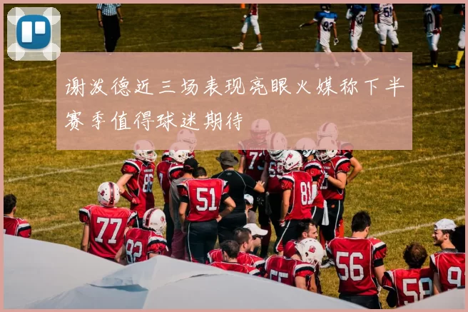 谢泼德近三场表现亮眼火媒称下半赛季值得球迷期待