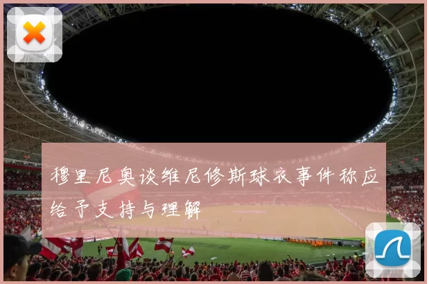 穆里尼奥谈维尼修斯球衣事件称应给予支持与理解