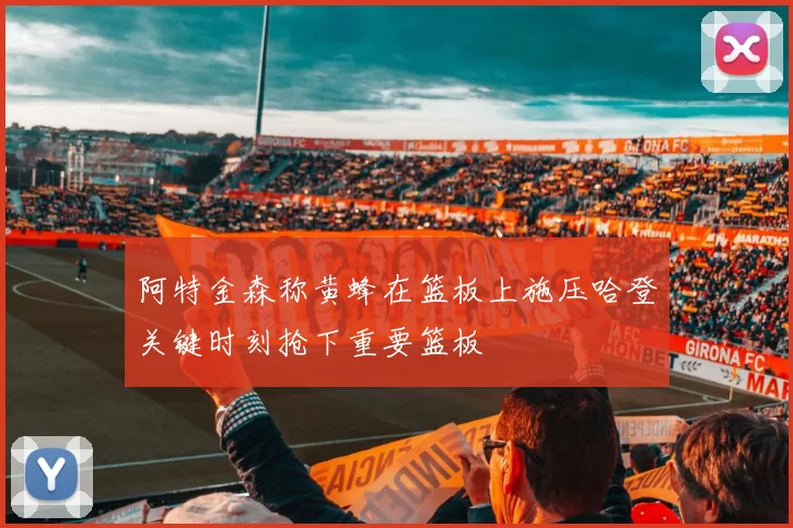 阿特金森称黄蜂在篮板上施压哈登关键时刻抢下重要篮板