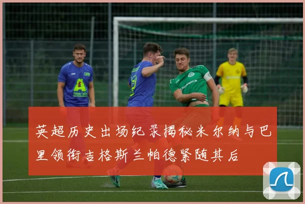 英超历史出场纪录揭秘米尔纳与巴里领衔吉格斯兰帕德紧随其后