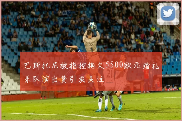 巴斯托尼被指控拖欠5500欧元婚礼乐队演出费引发关注