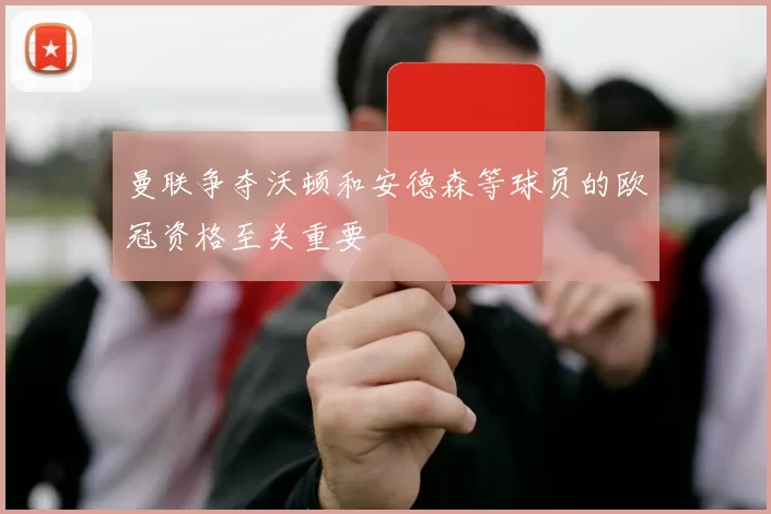 曼联争夺沃顿和安德森等球员的欧冠资格至关重要