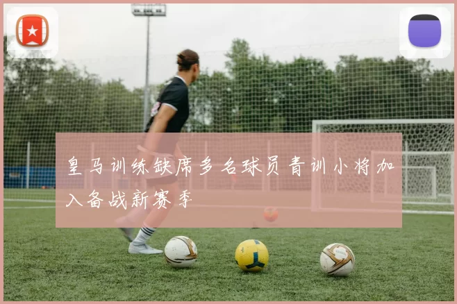 皇马训练缺席多名球员青训小将加入备战新赛季