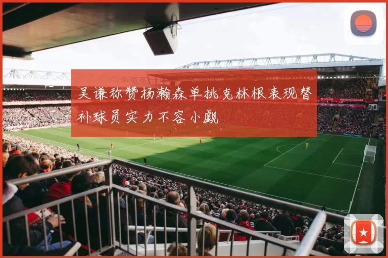 吴谦称赞杨瀚森单挑克林根表现替补球员实力不容小觑